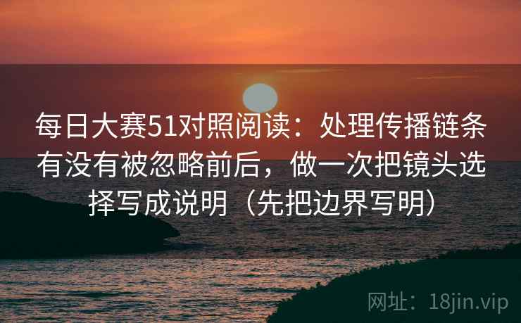 每日大赛51对照阅读：处理传播链条有没有被忽略前后，做一次把镜头选择写成说明（先把边界写明）