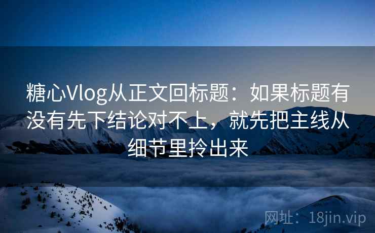 糖心Vlog从正文回标题：如果标题有没有先下结论对不上，就先把主线从细节里拎出来