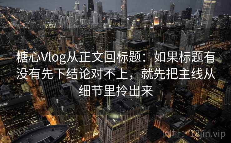 糖心Vlog从正文回标题：如果标题有没有先下结论对不上，就先把主线从细节里拎出来