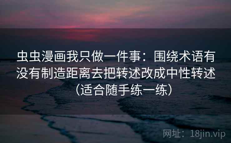 虫虫漫画我只做一件事：围绕术语有没有制造距离去把转述改成中性转述（适合随手练一练）